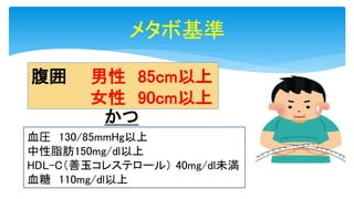 メタボ基準
腹囲 男性 85cm以上
女性 90cm以上
かつ
血圧 130/85mmHg以上
中性脂肪150mg/dl以上
HDL-C（善玉コレステロール） 40mg/dl未満
血糖 110mg/dl以上
 