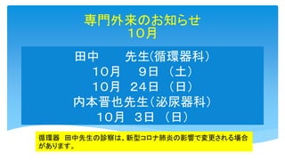 田中 先生(循環器科）
１０月 ９日 （土）
１０月 ２４日 （日）
内本晋也先生（泌尿器科）
１０月 ３日 （日）
専門外来のお知らせ
１０月
循環器 田中先生の診察は、新型コロナ肺炎の影響で変更される場合
があります。
 