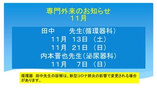田中 先生(循環器科）
１１月 １３日 （土）
１１月 ２１日 （日）
内本晋也先生（泌尿器科）
１１月 ７日 （日）
専門外来のお知らせ
１１月
循環器 田中先生の診察は、新型コロナ肺炎の影響で変更される場合
があります。
 
