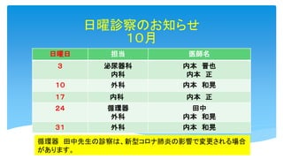 日曜診察のお知らせ
１０月
日曜日 担当 医師名
３ 泌尿器科
内科
内本 晋也
内本 正
１０ 外科 内本 和晃
１７ 内科 内本 正
２４ 循環器
外科
田中
内本 和晃
３１ 外科 内本 和晃
循環器 田中先生の診察は、新型コロナ肺炎の影響で変更される場合
があります。
 