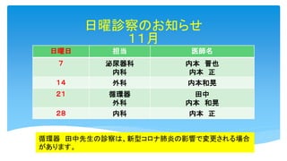 日曜診察のお知らせ
１１月
日曜日 担当 医師名
７ 泌尿器科
内科
内本 晋也
内本 正
１４ 外科 内本和晃
２１ 循環器
外科
田中
内本 和晃
２８ 内科 内本 正
循環器 田中先生の診察は、新型コロナ肺炎の影響で変更される場合
があります。
 