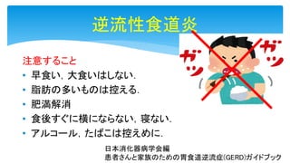 逆流性食道炎
注意すること
• 早食い，大食いはしない．
• 脂肪の多いものは控える．
• 肥満解消
• 食後すぐに横にならない，寝ない．
• アルコール，たばこは控えめに．
日本消化器病学会編
患者さんと家族のための胃食道逆流症(GERD)ガイドブック
 