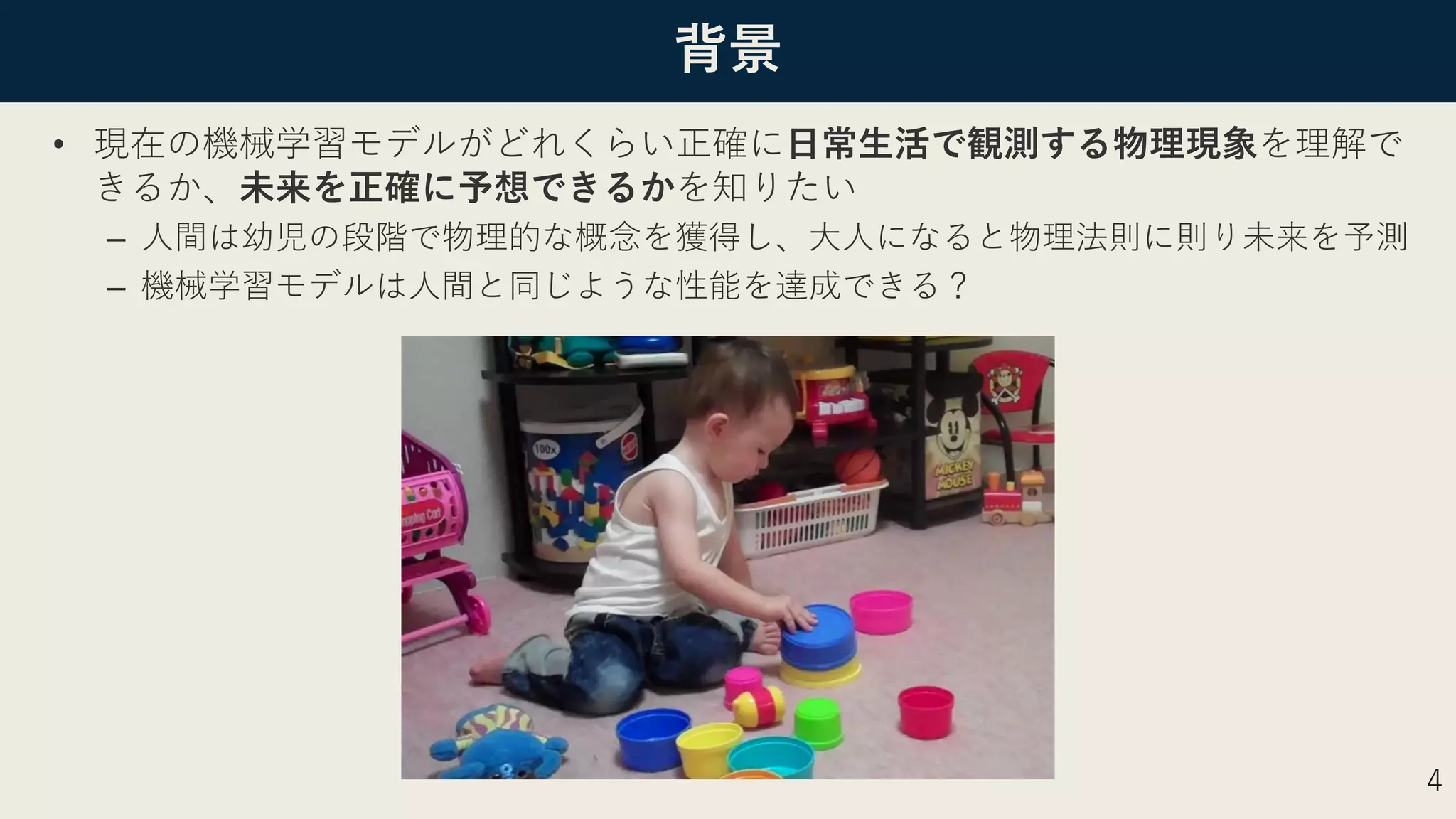 背景
• 現在の機械学習モデルがどれくらい正確に⽇常⽣活で観測する物理現象を理解で
きるか、未来を正確に予想できるかを知りたい
– ⼈間は幼児の段階で物理的な概念を獲得し、⼤⼈になると物理法則に則り未来を予測
– 機械学習モデルは⼈間と同じような性能を達成できる？
4
 