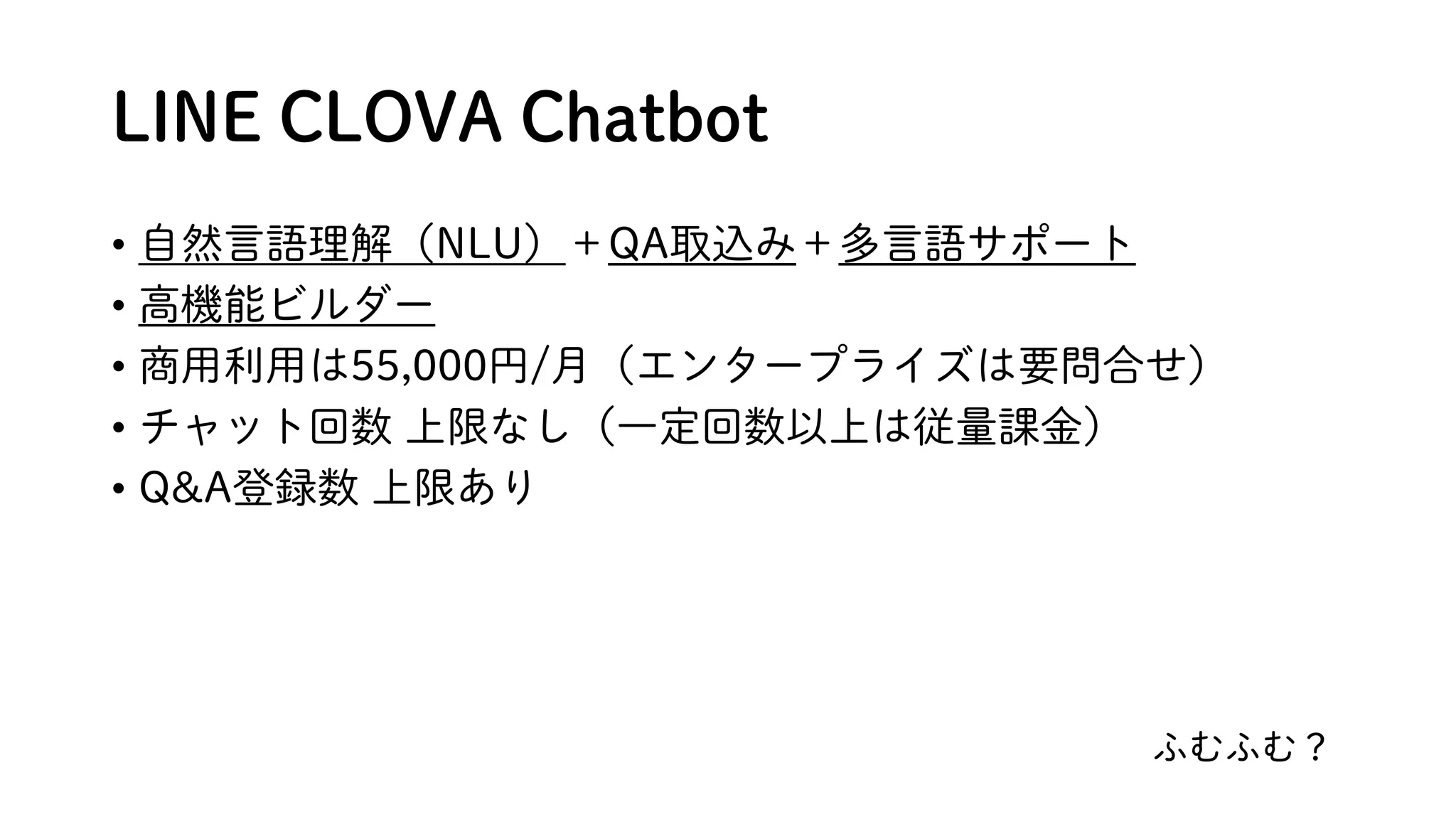 LINE CLOVA Chatbot
• 自然言語理解（NLU）＋QA取込み＋多言語サポート
• 高機能ビルダー
• 商用利用は55,000円/月（エンタープライズは要問合せ）
• チャット回数 上限なし（一定回数以上は従量課金）
• Q&A登録数 上限あり
ふむふむ？
 