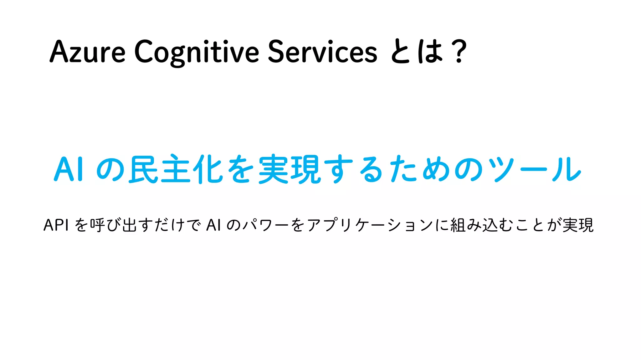 Azure Cognitive Services とは？
AI の民主化を実現するためのツール
API を呼び出すだけで AI のパワーをアプリケーションに組み込むことが実現
 