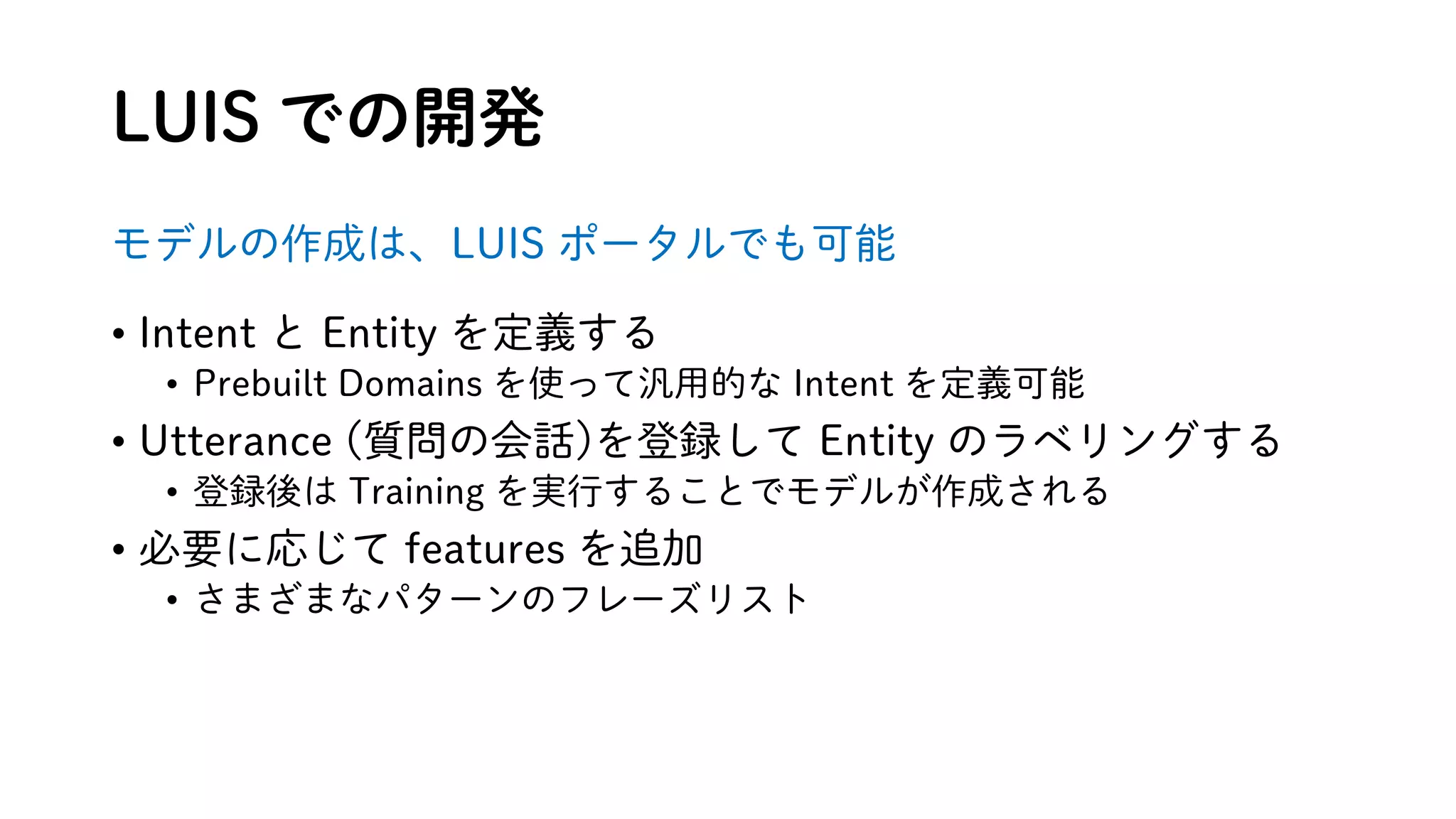 LUIS での開発
モデルの作成は、LUIS ポータルでも可能
• Intent と Entity を定義する
• Prebuilt Domains を使って汎用的な Intent を定義可能
• Utterance (質問の会話)を登録して Entity のラベリングする
• 登録後は Training を実行することでモデルが作成される
• 必要に応じて features を追加
• さまざまなパターンのフレーズリスト
 