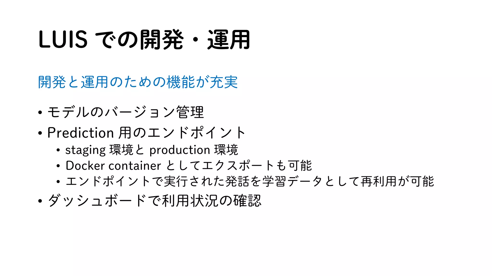 LUIS での開発・運用
開発と運用のための機能が充実
• モデルのバージョン管理
• Prediction 用のエンドポイント
• staging 環境と production 環境
• Docker container としてエクスポートも可能
• エンドポイントで実行された発話を学習データとして再利用が可能
• ダッシュボードで利用状況の確認
 