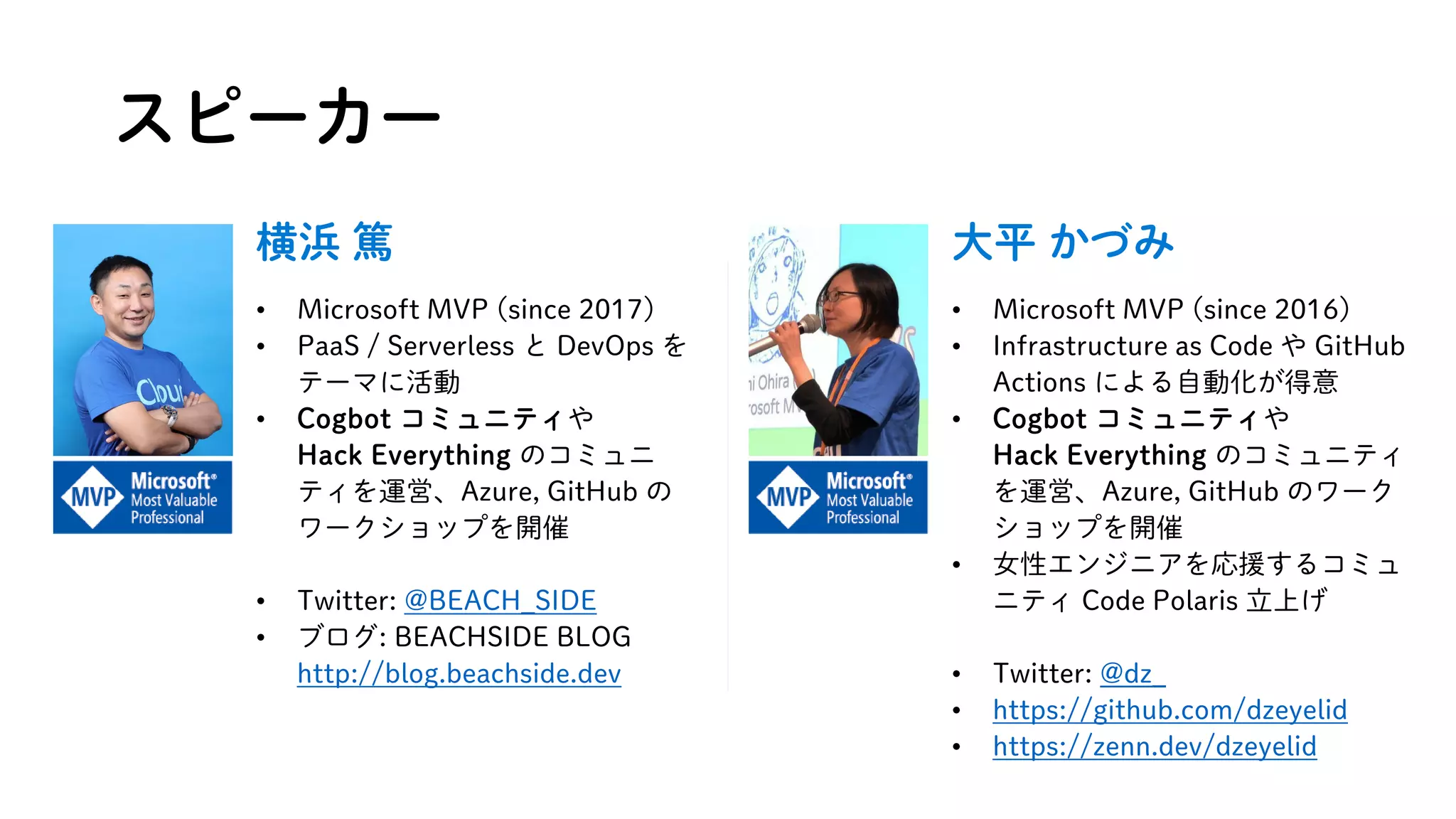 スピーカー
大平 かづみ
• Microsoft MVP (since 2016)
• Infrastructure as Code や GitHub
Actions による自動化が得意
• Cogbot コミュニティや
Hack Everything のコミュニティ
を運営、Azure, GitHub のワーク
ショップを開催
• 女性エンジニアを応援するコミュ
ニティ Code Polaris 立上げ
• Twitter: @dz_
• https://github.com/dzeyelid
• https://zenn.dev/dzeyelid
横浜 篤
• Microsoft MVP (since 2017)
• PaaS / Serverless と DevOps を
テーマに活動
• Cogbot コミュニティや
Hack Everything のコミュニ
ティを運営、Azure, GitHub の
ワークショップを開催
• Twitter: @BEACH_SIDE
• ブログ: BEACHSIDE BLOG
http://blog.beachside.dev
 