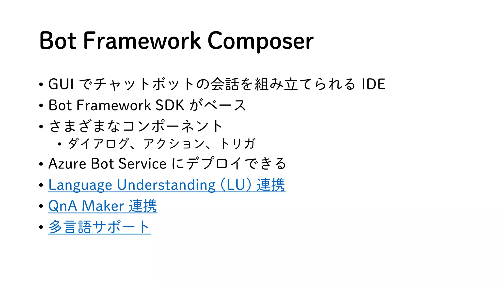 Bot Framework Composer
• GUI でチャットボットの会話を組み立てられる IDE
• Bot Framework SDK がベース
• さまざまなコンポーネント
• ダイアログ、アクション、トリガ
• Azure Bot Service にデプロイできる
• Language Understanding (LU) 連携
• QnA Maker 連携
• 多言語サポート
 