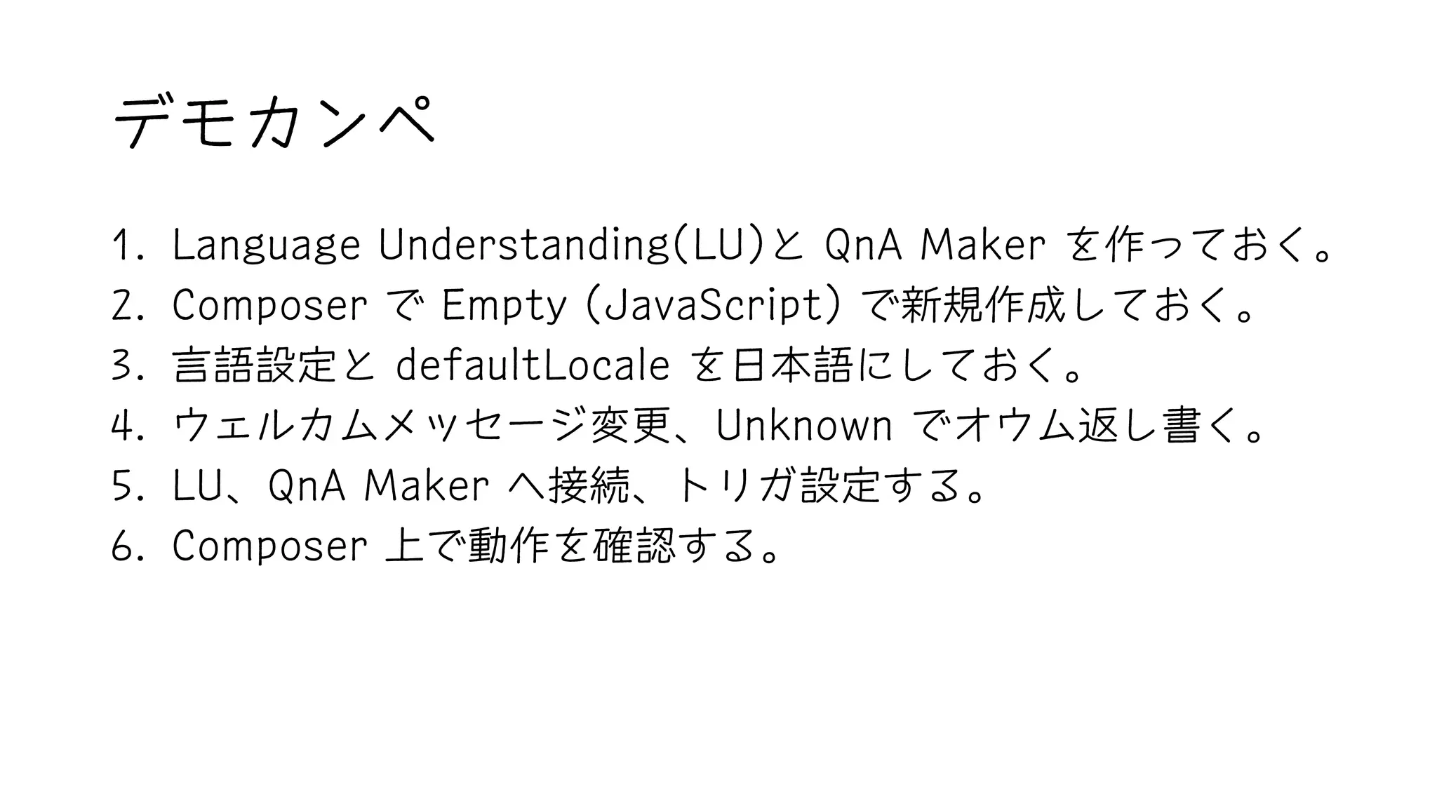 デモカンペ
1. Language Understanding(LU)と QnA Maker を作っておく。
2. Composer で Empty (JavaScript) で新規作成しておく。
3. 言語設定と defaultLocale を日本語にしておく。
4. ウェルカムメッセージ変更、Unknown でオウム返し書く。
5. LU、QnA Maker へ接続、トリガ設定する。
6. Composer 上で動作を確認する。
 