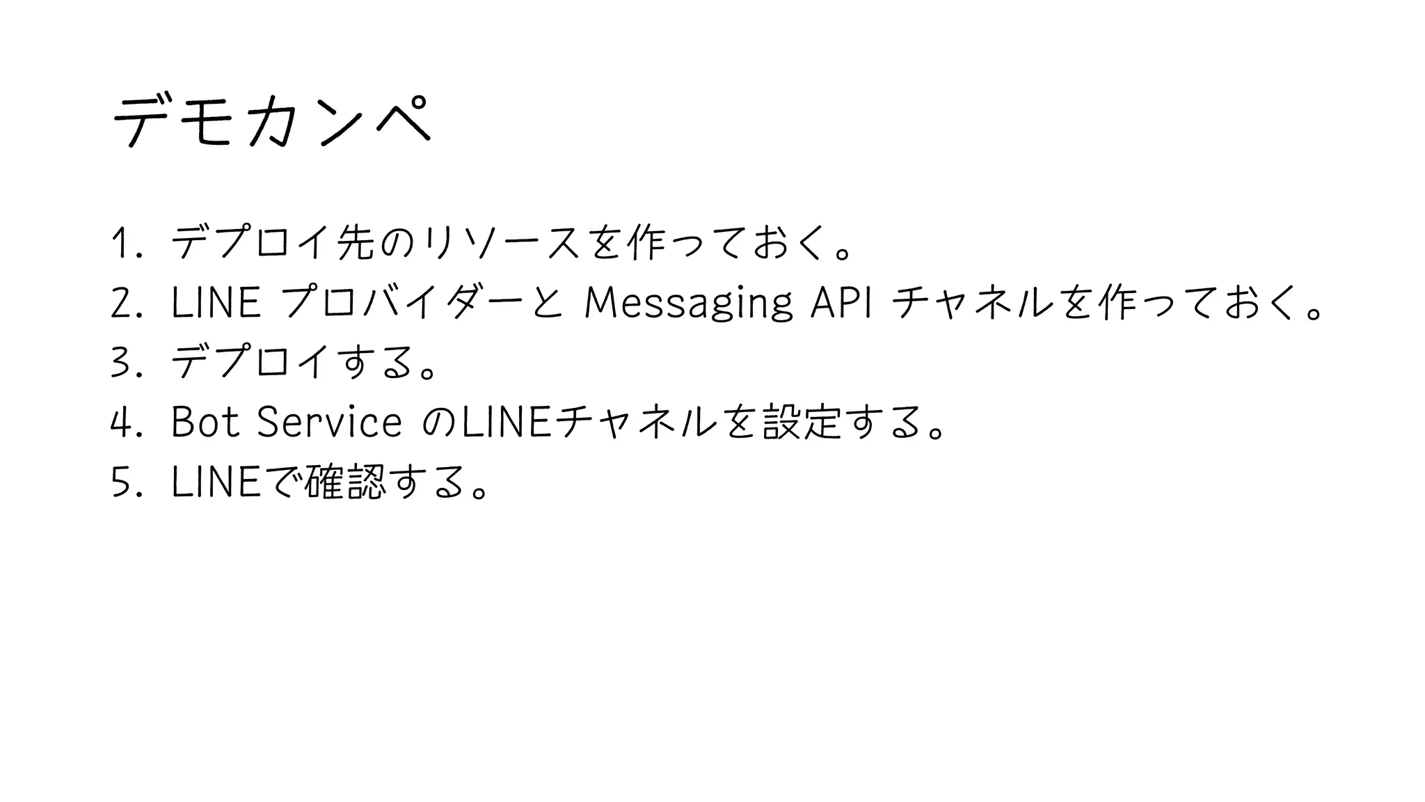 デモカンペ
1. デプロイ先のリソースを作っておく。
2. LINE プロバイダーと Messaging API チャネルを作っておく。
3. デプロイする。
4. Bot Service のLINEチャネルを設定する。
5. LINEで確認する。
 