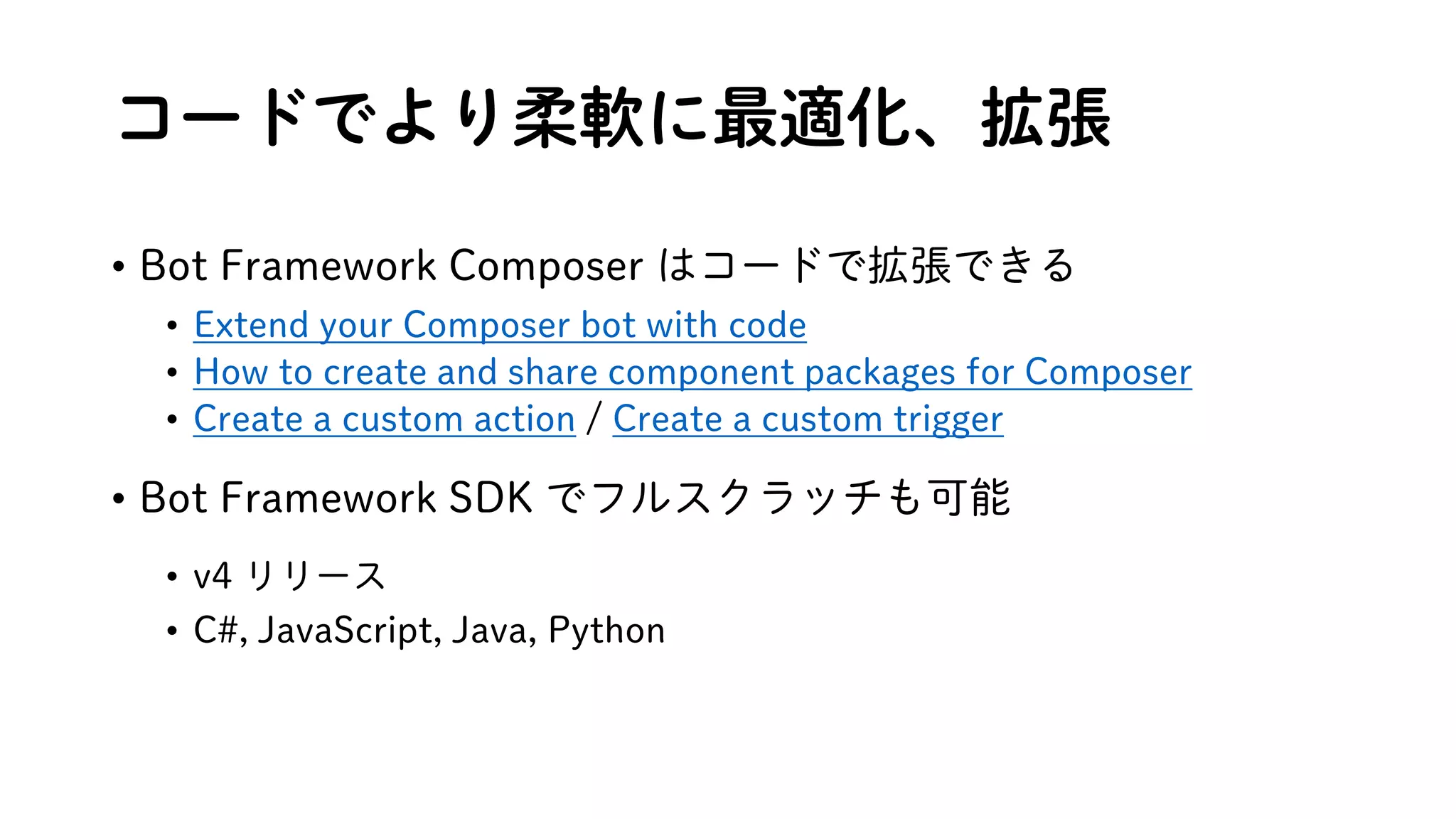 コードでより柔軟に最適化、拡張
• Bot Framework Composer はコードで拡張できる
• Extend your Composer bot with code
• How to create and share component packages for Composer
• Create a custom action / Create a custom trigger
• Bot Framework SDK でフルスクラッチも可能
• v4 リリース
• C#, JavaScript, Java, Python
 
