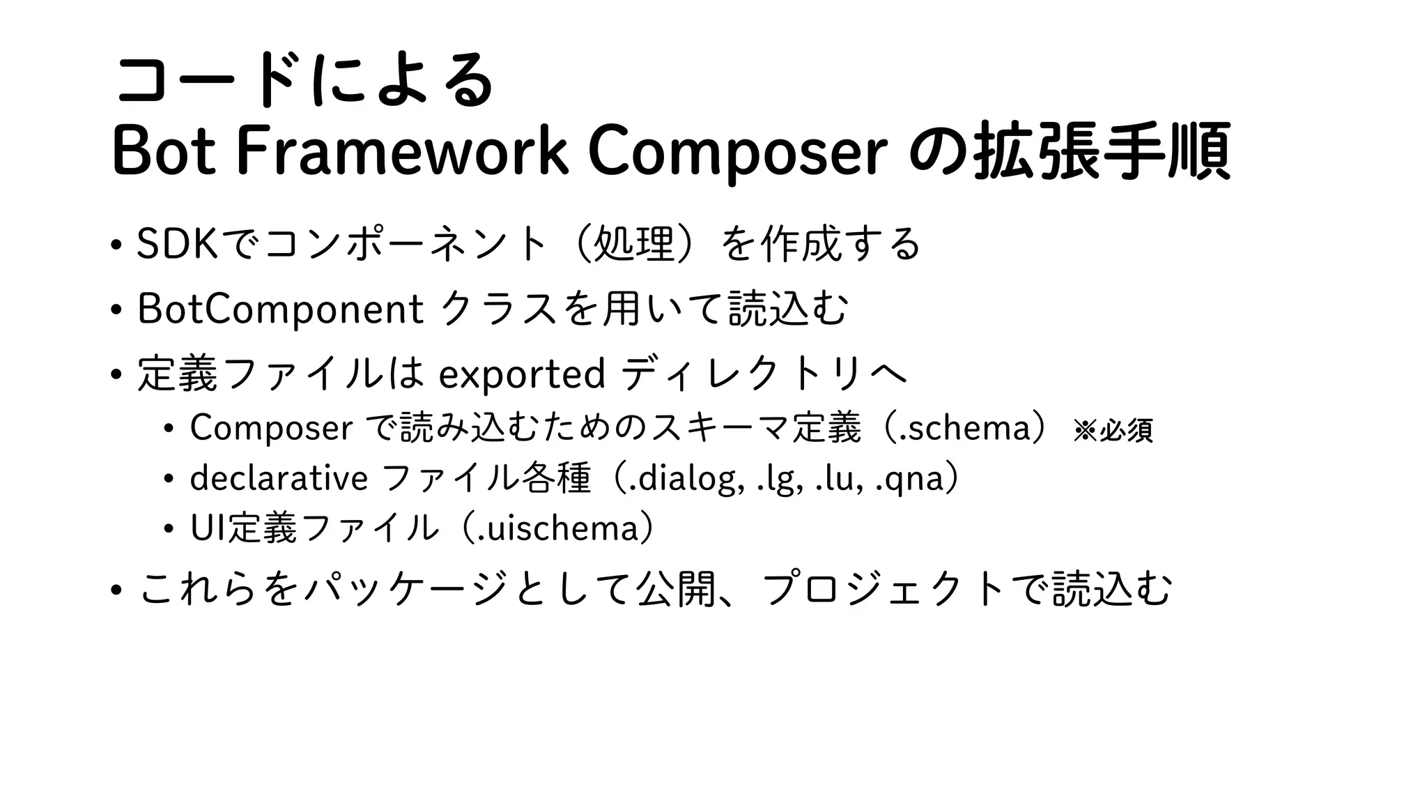 コードによる
Bot Framework Composer の拡張手順
• SDKでコンポーネント（処理）を作成する
• BotComponent クラスを用いて読込む
• 定義ファイルは exported ディレクトリへ
• Composer で読み込むためのスキーマ定義（.schema）※必須
• declarative ファイル各種（.dialog, .lg, .lu, .qna）
• UI定義ファイル（.uischema）
• これらをパッケージとして公開、プロジェクトで読込む
 