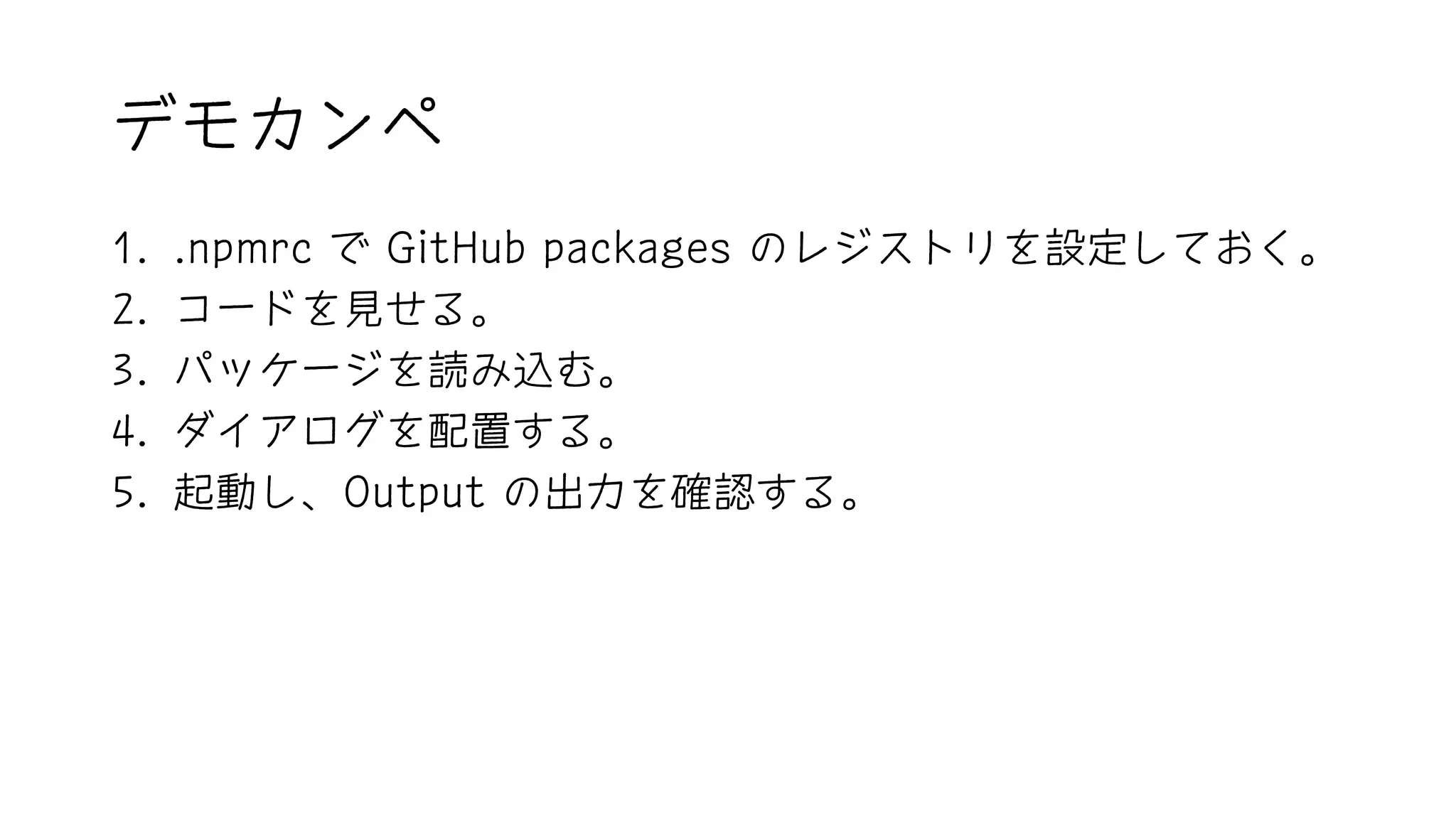 デモカンペ
1. .npmrc で GitHub packages のレジストリを設定しておく。
2. コードを見せる。
3. パッケージを読み込む。
4. ダイアログを配置する。
5. 起動し、Output の出力を確認する。
 