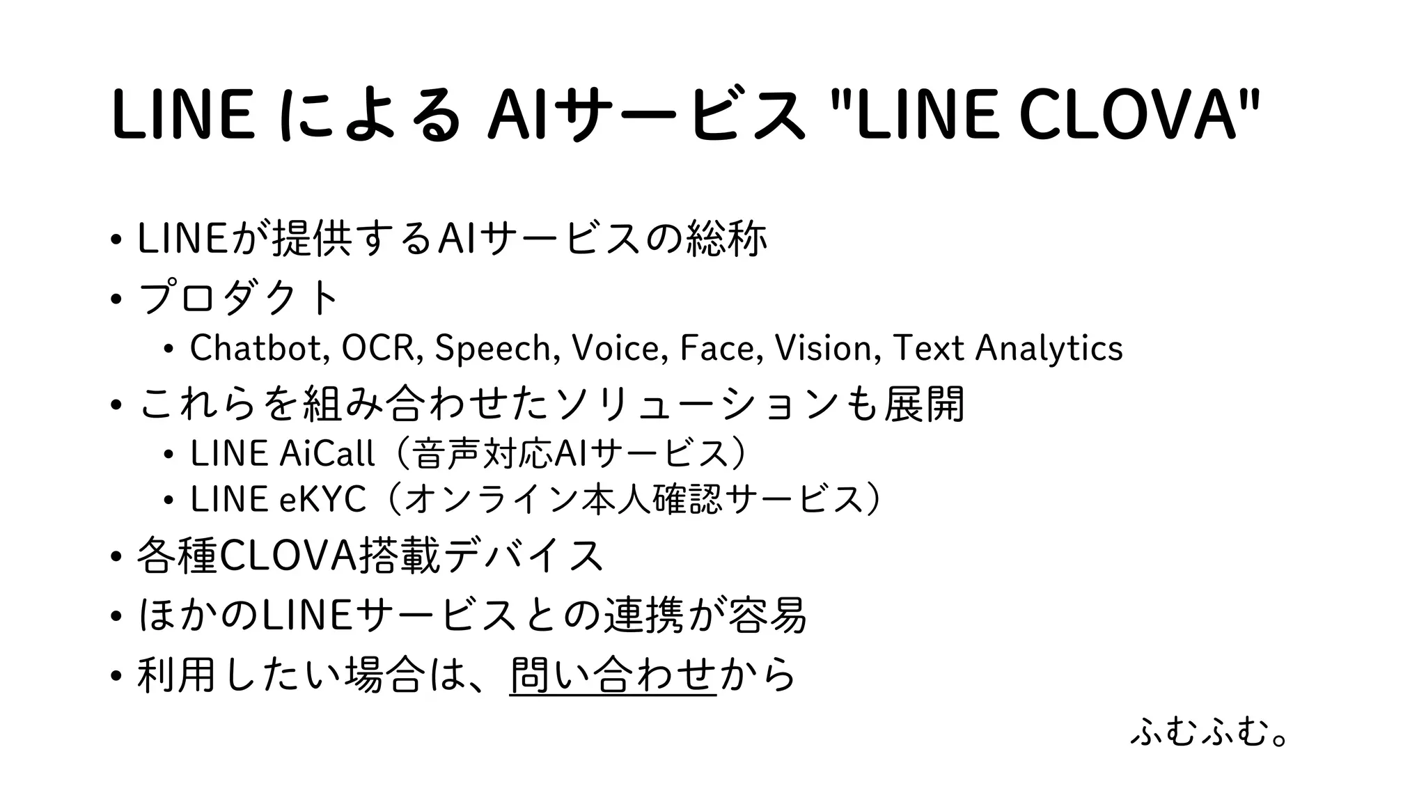 LINE による AIサービス "LINE CLOVA"
• LINEが提供するAIサービスの総称
• プロダクト
• Chatbot, OCR, Speech, Voice, Face, Vision, Text Analytics
• これらを組み合わせたソリューションも展開
• LINE AiCall（音声対応AIサービス）
• LINE eKYC（オンライン本人確認サービス）
• 各種CLOVA搭載デバイス
• ほかのLINEサービスとの連携が容易
• 利用したい場合は、問い合わせから
ふむふむ。
 