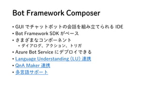 Bot Framework Composer
? GUI ǥåȥܥåȤλԒMƤ IDE
? Bot Framework SDK ٩`
? ޤޤʥݩ`ͥ
? 󡢥ȥꥬ
? Azure Bot Service ˥ǥץǤ
? Language Understanding (LU) BЯ
? QnA Maker BЯ
? Zݩ`
 