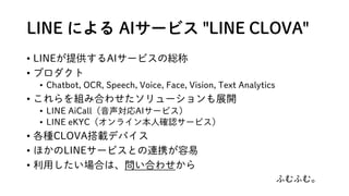 LINE ˤ AI`ӥ "LINE CLOVA"
? LINEṩAI`ӥξt
? ץ
? Chatbot, OCR, Speech, Voice, Face, Vision, Text Analytics
? MߺϤ碌`չ_
? LINE AiCallAI`ӥ
? LINE eKYC饤˴_J`ӥ
? NCLOVAdǥХ
? ۤLINE`ӥȤBЯ
? äϤϡϤ碌
դդࡣ
 