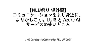 【NLU祭り 場外編】
コミュニケーションをより身近に、
よりかしこく。LUIS と Azure AI
サービスの使いどころ
LINE Developers Community REV UP 2021
 