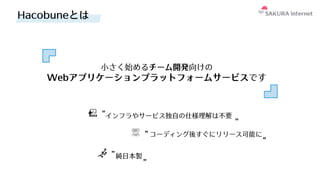 Hacobuneとは
⼩さく始めるチーム開発向けの
Webアプリケーションプラットフォームサービスです
インフラやサービス独⾃の仕様理解は不要
コーディング後すぐにリリース可能に
純⽇本製
 
