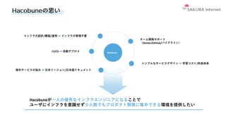 Hacobuneの思い
チーム開発サポート
（Docker/GitHub/パイプライン）
CI/CD ➡ ⾃動デプロイ
Hacobuneが⼀⼈の優秀なインフラエンジニアになることで
ユーザにインフラを意識せず少⼈数でもプロダクト開発に集中できる環境を提供したい
海外サービスの悩み ➡ ⽇本リージョン/⽇本語ドキュメント
インフラの設計/構築/運⽤ ➡ インフラの管理不要
シンプルなサービスデザイン ⬅ 学習コスト/料⾦体系
Hacobune
 