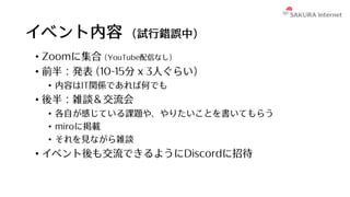 イベント内容 (試⾏錯誤中)
• Zoomに集合 (YouTube配信なし)
• 前半：発表 (10-15分 x 3⼈ぐらい)
• 内容はIT関係であれば何でも
• 後半：雑談＆交流会
• 各⾃が感じている課題や、やりたいことを書いてもらう
• miroに掲載
• それを⾒ながら雑談
• イベント後も交流できるようにDiscordに招待
 