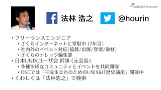 法林 浩之
• フリーランスエンジニア
• さくらインターネットに常駐中 (7年⽬)
• 社内外のイベント対応(協賛/出展/登壇/取材)
• さくらのナレッジ編集部
• ⽇本UNIXユーザ会 幹事 (元会⻑)
• 多種多様なコミュニティとイベントを共同開催
• OSCでは「平成⽣まれのためのUNIX&IT歴史講座」開催中
• くわしくは「法林浩之」で検索
@hourin
 