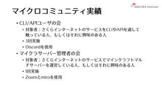 マイクロコミュニティ実績
• CLI/APIユーザの会
• 対象者：さくらインターネットのサービスをCLIやAPIを通して
触っている⼈、もしくはそれに興味のある⼈
• 3回実施
• Discordを使⽤
• マイクラサーバー管理者の会
• 対象者：さくらインターネットのサービスでマインクラフトマル
チサーバーを運営している⼈、もしくはそれに興味のある⼈
• 1回実施
• Zoomとmiroを使⽤
 