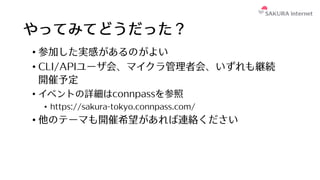 やってみてどうだった？
• 参加した実感があるのがよい
• CLI/APIユーザ会、マイクラ管理者会、いずれも継続
開催予定
• イベントの詳細はconnpassを参照
• https://sakura-tokyo.connpass.com/
• 他のテーマも開催希望があれば連絡ください
 