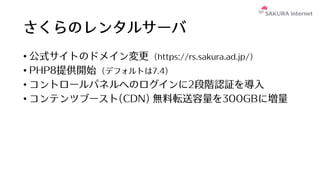 さくらのレンタルサーバ
• 公式サイトのドメイン変更 (https://rs.sakura.ad.jp/)
• PHP8提供開始 (デフォルトは7.4)
• コントロールパネルへのログインに2段階認証を導⼊
• コンテンツブースト(CDN) 無料転送容量を300GBに増量
 