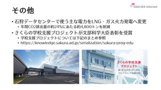 その他
• ⽯狩データセンターで使う主な電⼒をLNG・ガス⽕⼒発電へ変更
• 年間CO2排出量の約24%にあたる約4,800トンを削減
• さくらの学校⽀援プロジェクトが⽂部科学⼤⾂表彰を受賞
• 学校⽀援プロジェクトについては下記のまとめ参照
• https://knowledge.sakura.ad.jp/serialization/sakura-prog-edu
 