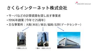さくらインターネット株式会社
• サーバなどの計算資源を貸し出す事業者
• 1996年創業 (今年で25周年)
• 主な事業所：⼤阪(本社)/東京/福岡/⽯狩(データセンター)
※移転しました ※縮⼩・改装しました
 