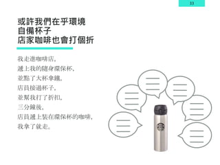 33
或許我們在乎環境
自備杯子
店家咖啡也會打個折
我走進咖啡店，
遞上我的隨身環保杯，
並點了大杯拿鐵，
店員接過杯子，
並幫我打了折扣，
三分鐘後，
店員遞上裝在環保杯的咖啡，
我拿了就走。
 
