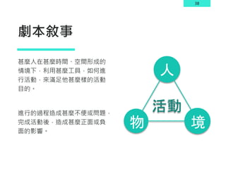 38
劇本敘事
甚麼人在甚麼時間、空間形成的
情境下，利用甚麼工具，如何進
行活動，來滿足他甚麼樣的活動
目的。
進行的過程造成甚麼不便或問題，
完成活動後，造成甚麼正面或負
面的影響。
境
物
人
活動
 
