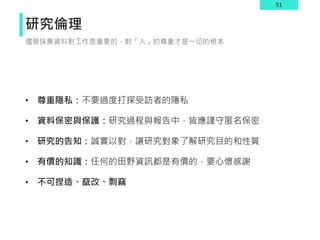 51
研究倫理
• 尊重隱私：不要過度打探受訪者的隱私
• 資料保密與保護：研究過程與報告中，皆應謹守匿名保密
• 研究的告知：誠實以對，讓研究對象了解研究目的和性質
• 有價的知識：任何的田野資訊都是有價的，要心懷感謝
• 不可捏造、竄改、剽竊
儘管採集資料對工作是重要的，對「人」的尊重才是一切的根本
 
