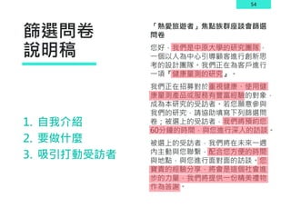 54
篩選問卷
說明稿
「熱愛旅遊者」焦點族群座談會篩選
問卷
您好，我們是中原大學的研究團隊，
一個以人為中心引導顧客進行創新思
考的設計團隊。我們正在為客戶進行
一項『健康量測的研究』。
我們正在招募對於重視健康、使用健
康量測產品或服務有豐富經驗的對象，
成為本研究的受訪者。若您願意參與
我們的研究，請協助填寫下列篩選問
卷；被選上的受訪者，我們將預約您
60分鐘的時間，與您進行深入的訪談。
被選上的受訪者，我們將在未來一週
內主動與您聯繫，配合您方便的時間
與地點，與您進行面對面的訪談。您
寶貴的經驗分享，將會是這個社會進
步的力量，我們將提供一份精美禮物
作為答謝。
1. 自我介紹
2. 要做什麼
3. 吸引打動受訪者
 