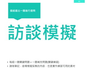 61
訪談模擬
• 每組一題關鍵問題＋一題補充問題(關鍵練習)
• 請做筆記，這場模擬採集的內容，也是實作練習可用的素材
個組選出一題進行提問
 