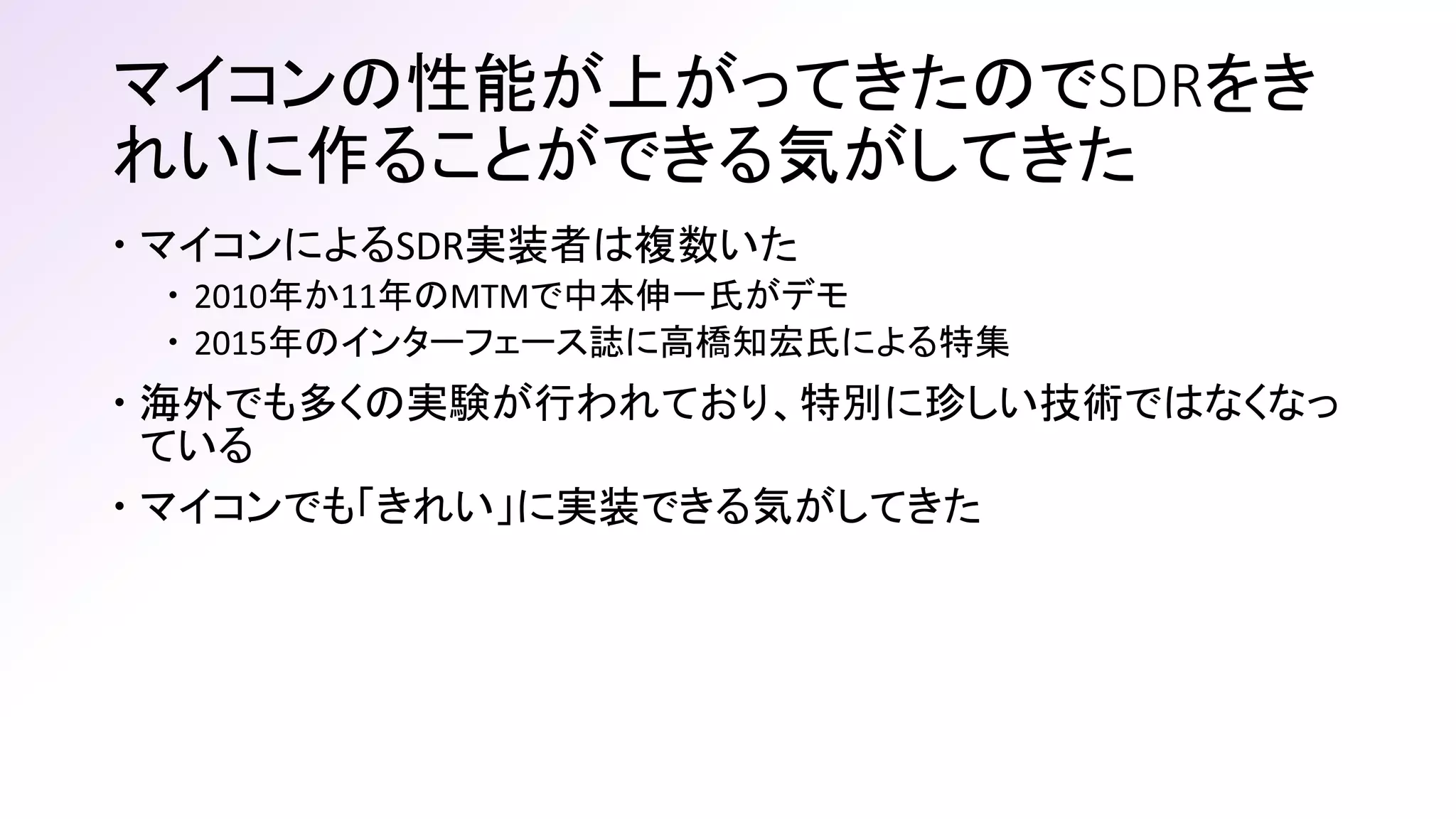 マイコンの性能が上がってきたのでSDRをき
れいに作ることができる気がしてきた
 マイコンによるSDR実装者は複数いた
 2010年か11年のMTMで中本伸一氏がデモ
 2015年のインターフェース誌に高橋知宏氏による特集
 海外でも多くの実験が行われており、特別に珍しい技術ではなくなっ
ている
 マイコンでも「きれい」に実装できる気がしてきた
 