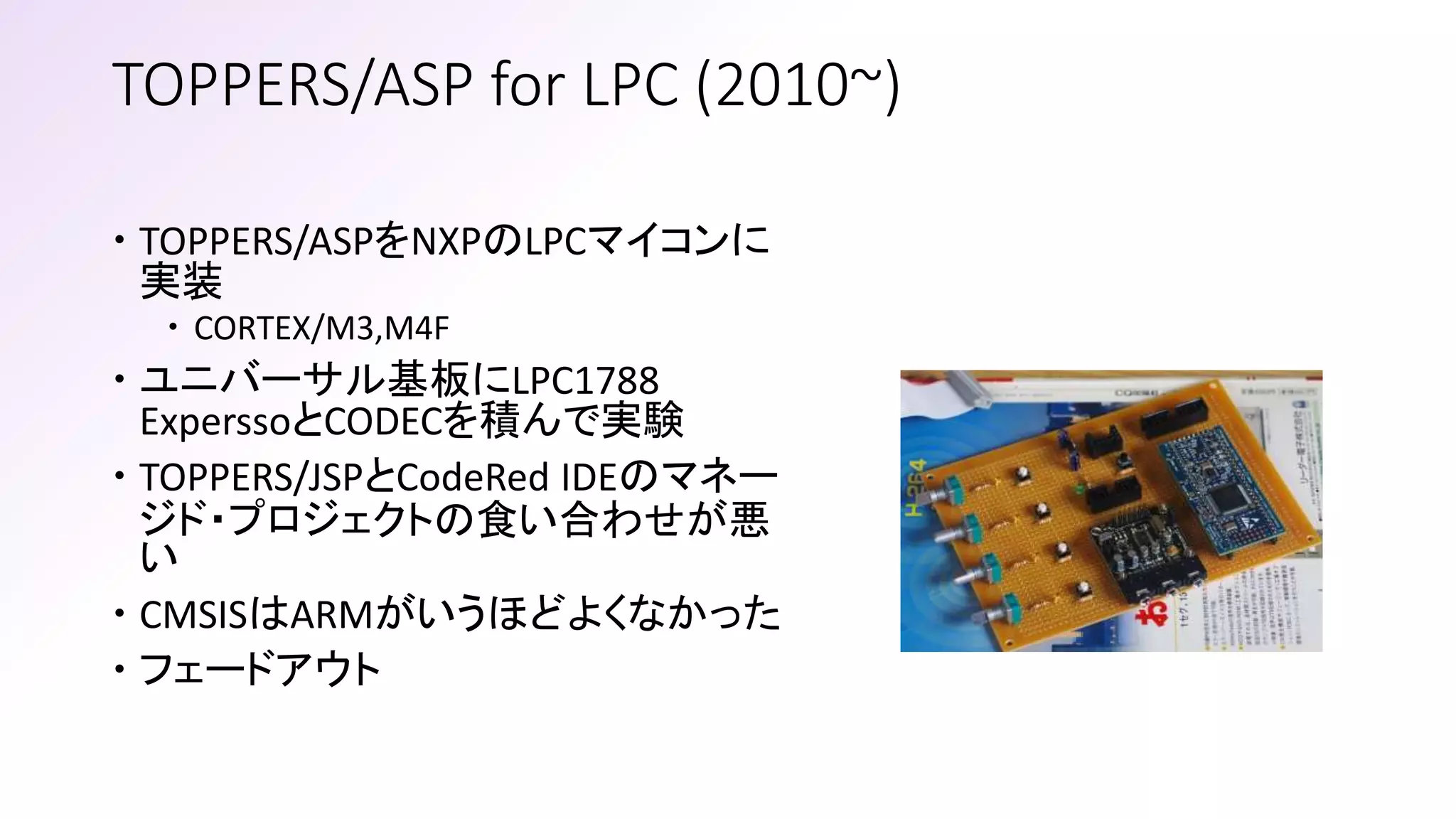 TOPPERS/ASP for LPC (2010~)
 TOPPERS/ASPをNXPのLPCマイコンに
実装
 CORTEX/M3,M4F
 ユニバーサル基板にLPC1788
ExperssoとCODECを積んで実験
 TOPPERS/JSPとCodeRed IDEのマネー
ジド・プロジェクトの食い合わせが悪
い
 CMSISはARMがいうほどよくなかった
 フェードアウト
 