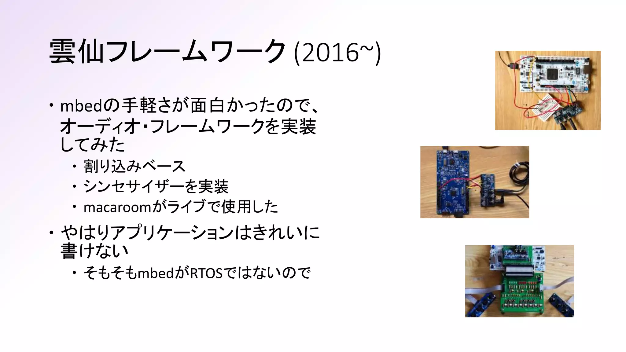 雲仙フレームワーク (2016~)
 mbedの手軽さが面白かったので、
オーディオ・フレームワークを実装
してみた
 割り込みベース
 シンセサイザーを実装
 macaroomがライブで使用した
 やはりアプリケーションはきれいに
書けない
 そもそもmbedがRTOSではないので
 