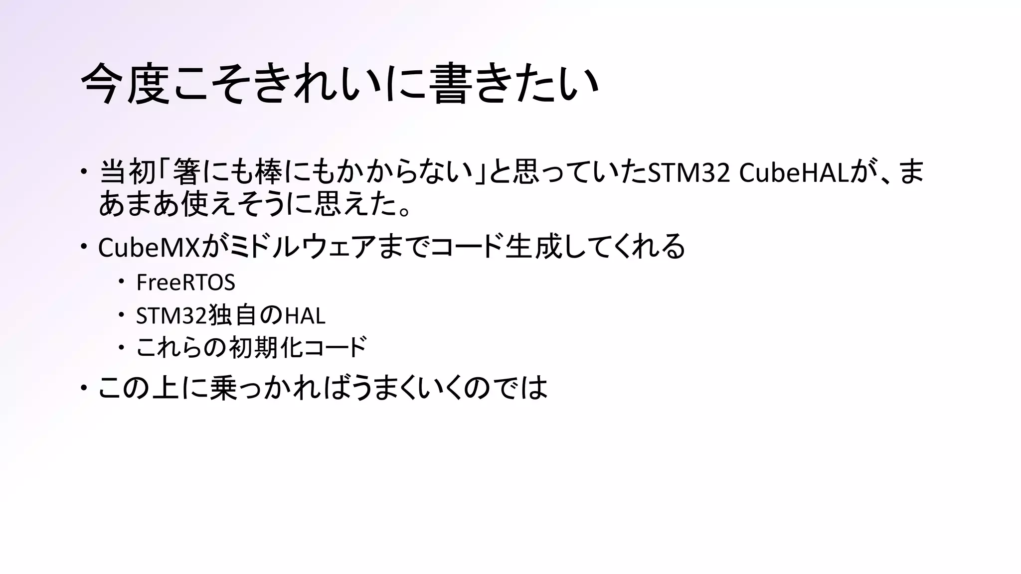 今度こそきれいに書きたい
 当初「箸にも棒にもかからない」と思っていたSTM32 CubeHALが、ま
あまあ使えそうに思えた。
 CubeMXがミドルウェアまでコード生成してくれる
 FreeRTOS
 STM32独自のHAL
 これらの初期化コード
 この上に乗っかればうまくいくのでは
 