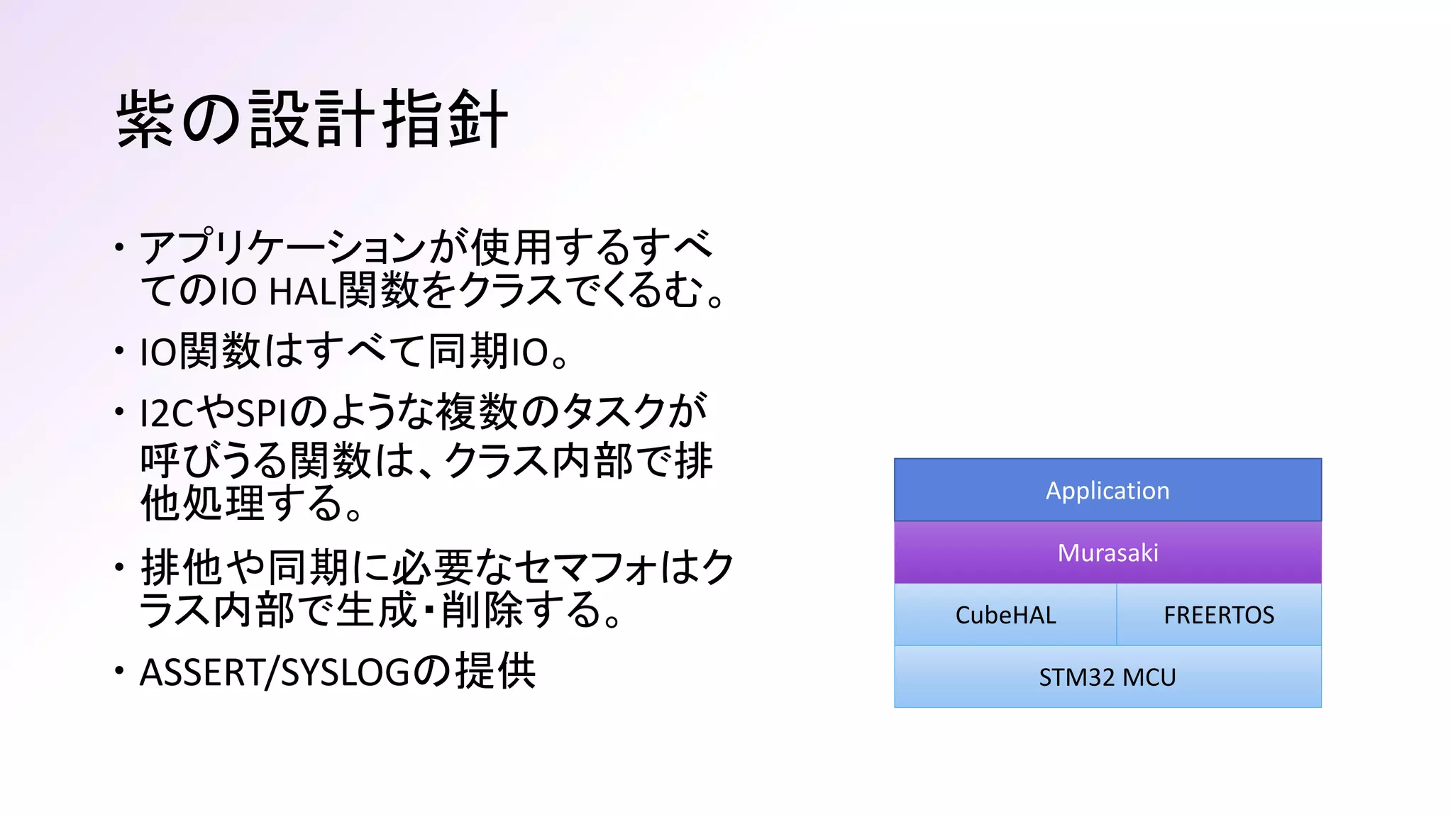 紫の設計指針
 アプリケーションが使用するすべ
てのIO HAL関数をクラスでくるむ。
 IO関数はすべて同期IO。
 I2CやSPIのような複数のタスクが
呼びうる関数は、クラス内部で排
他処理する。
 排他や同期に必要なセマフォはク
ラス内部で生成・削除する。
 ASSERT/SYSLOGの提供 STM32 MCU
CubeHAL FREERTOS
Murasaki
Application
 