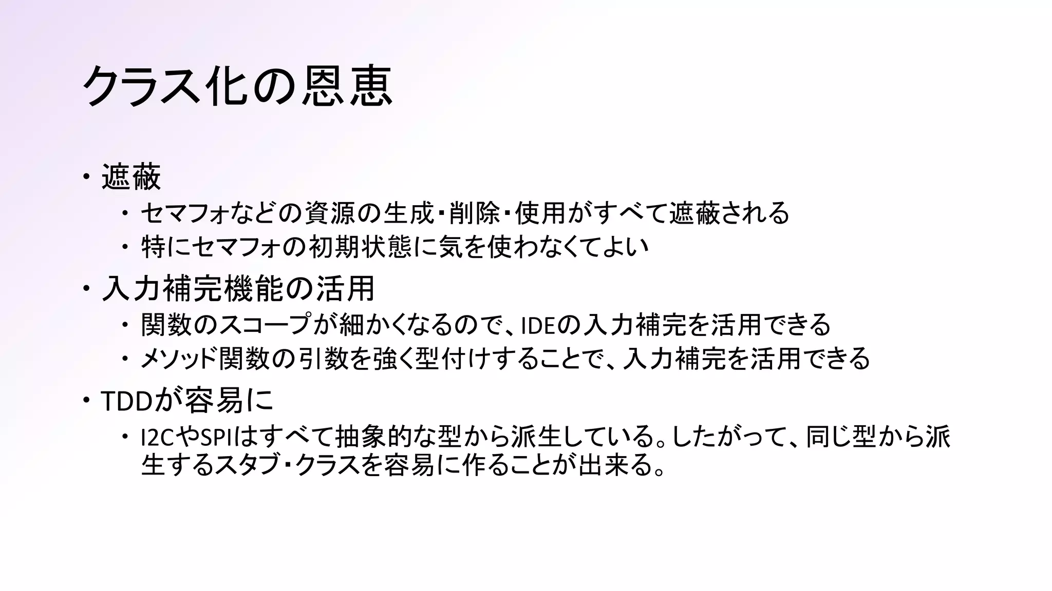 クラス化の恩恵
 遮蔽
 セマフォなどの資源の生成・削除・使用がすべて遮蔽される
 特にセマフォの初期状態に気を使わなくてよい
 入力補完機能の活用
 関数のスコープが細かくなるので、IDEの入力補完を活用できる
 メソッド関数の引数を強く型付けすることで、入力補完を活用できる
 TDDが容易に
 I2CやSPIはすべて抽象的な型から派生している。したがって、同じ型から派
生するスタブ・クラスを容易に作ることが出来る。
 