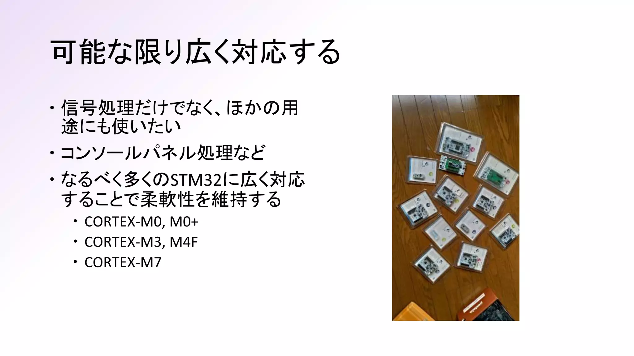 可能な限り広く対応する
 信号処理だけでなく、ほかの用
途にも使いたい
 コンソールパネル処理など
 なるべく多くのSTM32に広く対応
することで柔軟性を維持する
 CORTEX-M0, M0+
 CORTEX-M3, M4F
 CORTEX-M7
 