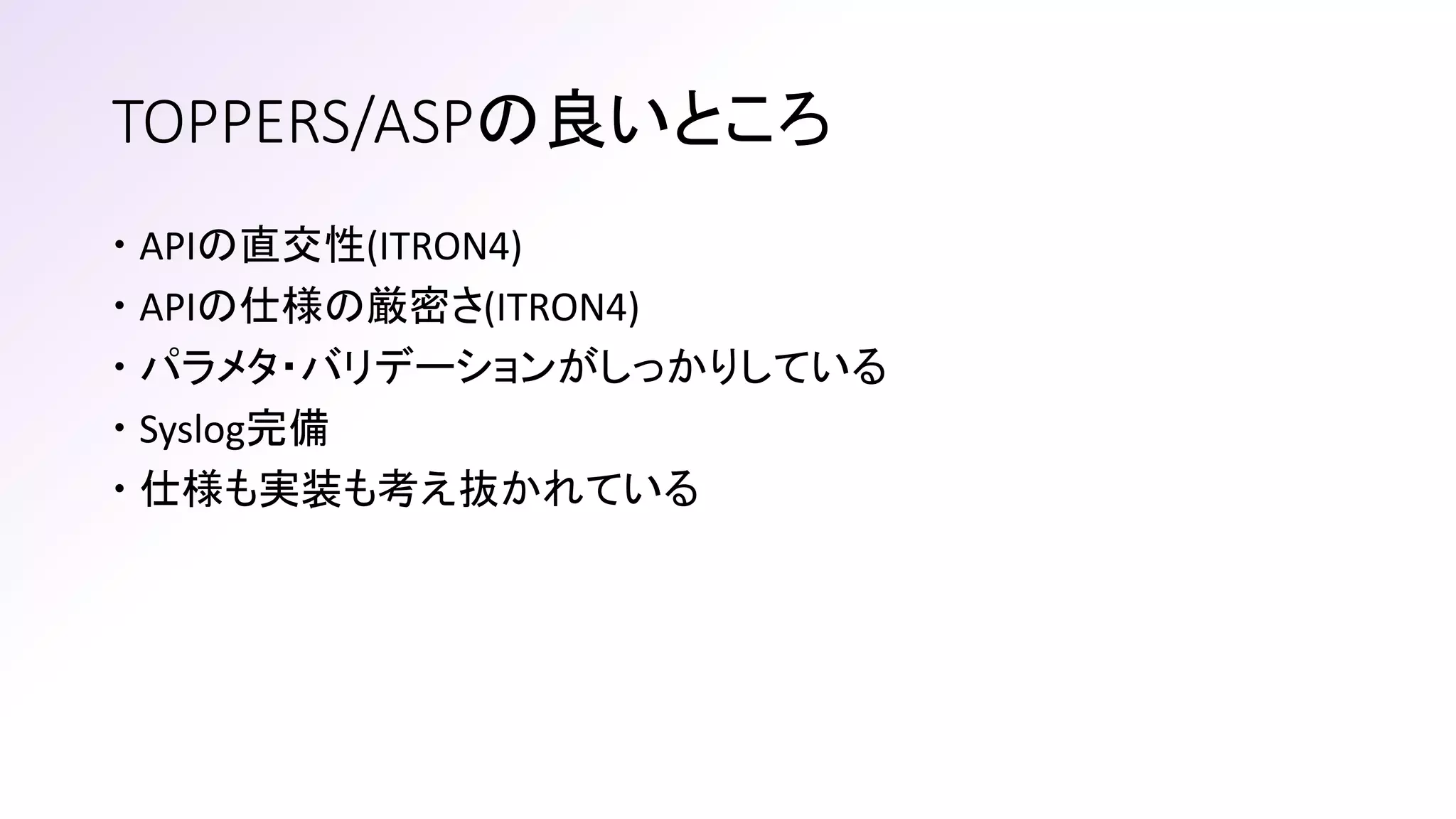 TOPPERS/ASPの良いところ
 APIの直交性(ITRON4)
 APIの仕様の厳密さ(ITRON4)
 パラメタ・バリデーションがしっかりしている
 Syslog完備
 仕様も実装も考え抜かれている
 