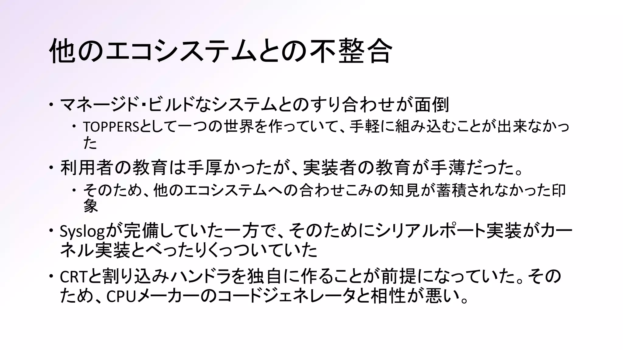 他のエコシステムとの不整合
 マネージド・ビルドなシステムとのすり合わせが面倒
 TOPPERSとして一つの世界を作っていて、手軽に組み込むことが出来なかっ
た
 利用者の教育は手厚かったが、実装者の教育が手薄だった。
 そのため、他のエコシステムへの合わせこみの知見が蓄積されなかった印
象
 Syslogが完備していた一方で、そのためにシリアルポート実装がカー
ネル実装とべったりくっついていた
 CRTと割り込みハンドラを独自に作ることが前提になっていた。その
ため、CPUメーカーのコードジェネレータと相性が悪い。
 