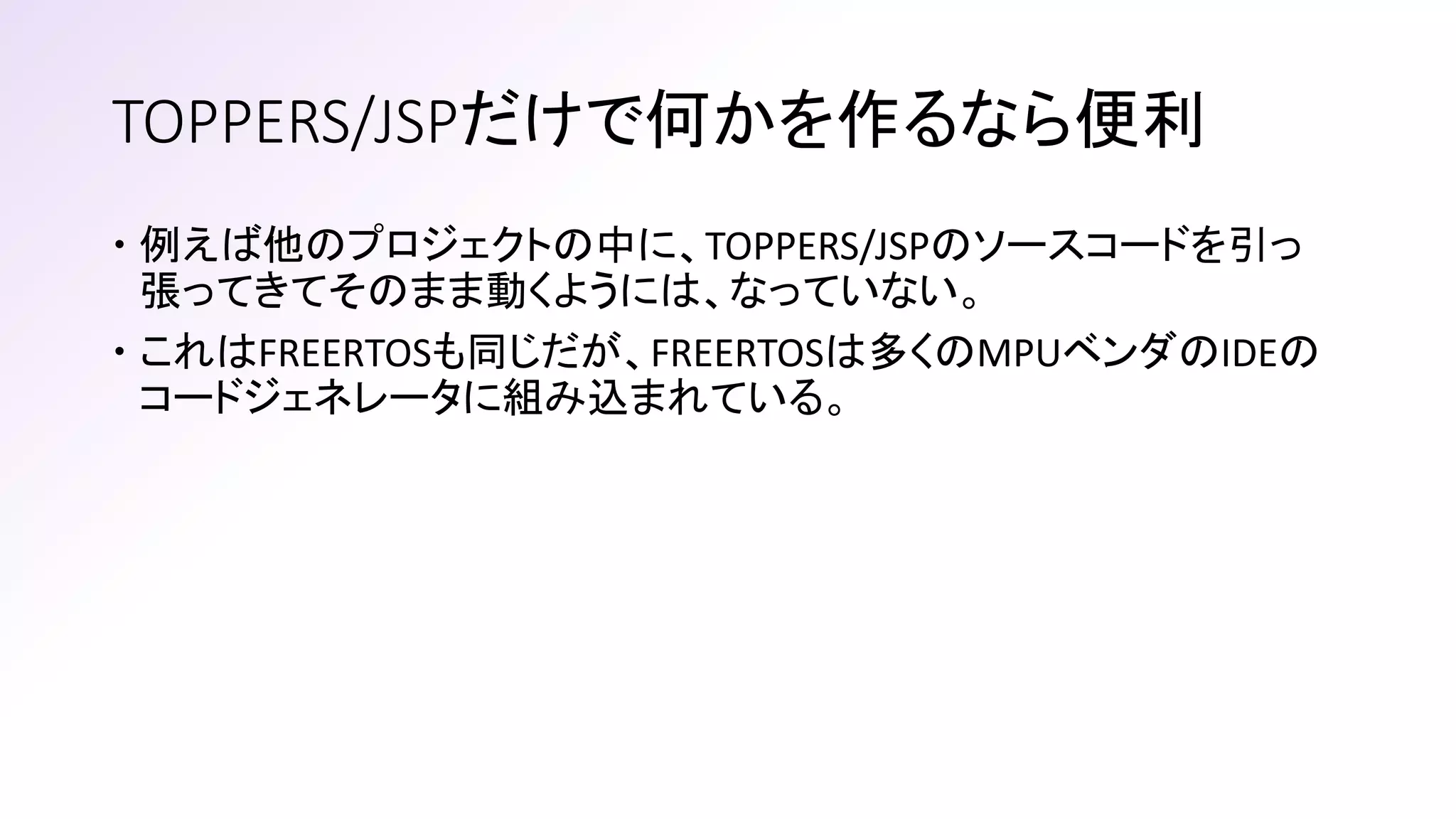 TOPPERS/JSPだけで何かを作るなら便利
 例えば他のプロジェクトの中に、TOPPERS/JSPのソースコードを引っ
張ってきてそのまま動くようには、なっていない。
 これはFREERTOSも同じだが、FREERTOSは多くのMPUベンダのIDEの
コードジェネレータに組み込まれている。
 