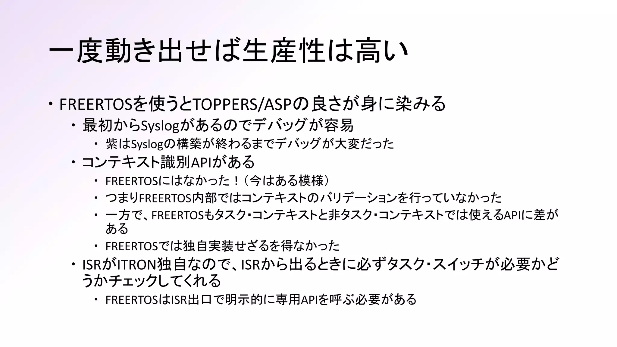 一度動き出せば生産性は高い
 FREERTOSを使うとTOPPERS/ASPの良さが身に染みる
 最初からSyslogがあるのでデバッグが容易
 紫はSyslogの構築が終わるまでデバッグが大変だった
 コンテキスト識別APIがある
 FREERTOSにはなかった！（今はある模様）
 つまりFREERTOS内部ではコンテキストのバリデーションを行っていなかった
 一方で、FREERTOSもタスク・コンテキストと非タスク・コンテキストでは使えるAPIに差が
ある
 FREERTOSでは独自実装せざるを得なかった
 ISRがITRON独自なので、ISRから出るときに必ずタスク・スイッチが必要かど
うかチェックしてくれる
 FREERTOSはISR出口で明示的に専用APIを呼ぶ必要がある
 