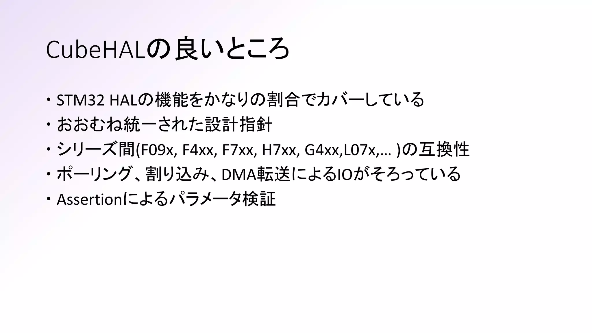 CubeHALの良いところ
 STM32 HALの機能をかなりの割合でカバーしている
 おおむね統一された設計指針
 シリーズ間(F09x, F4xx, F7xx, H7xx, G4xx,L07x,… )の互換性
 ポーリング、割り込み、DMA転送によるIOがそろっている
 Assertionによるパラメータ検証
 