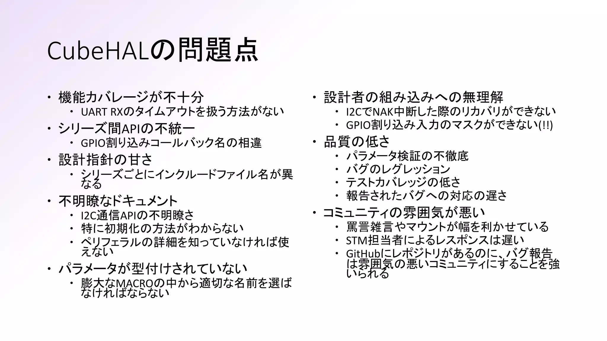 CubeHALの問題点
 機能カバレージが不十分
 UART RXのタイムアウトを扱う方法がない
 シリーズ間APIの不統一
 GPIO割り込みコールバック名の相違
 設計指針の甘さ
 シリーズごとにインクルードファイル名が異
なる
 不明瞭なドキュメント
 I2C通信APIの不明瞭さ
 特に初期化の方法がわからない
 ペリフェラルの詳細を知っていなければ使
えない
 パラメータが型付けされていない
 膨大なMACROの中から適切な名前を選ば
なければならない
 設計者の組み込みへの無理解
 I2CでNAK中断した際のリカバリができない
 GPIO割り込み入力のマスクができない(!!)
 品質の低さ
 パラメータ検証の不徹底
 バグのレグレッション
 テストカバレッジの低さ
 報告されたバグへの対応の遅さ
 コミュニティの雰囲気が悪い
 罵詈雑言やマウントが幅を利かせている
 STM担当者によるレスポンスは遅い
 GitHubにレポジトリがあるのに、バグ報告
は雰囲気の悪いコミュニティにすることを強
いられる
 
