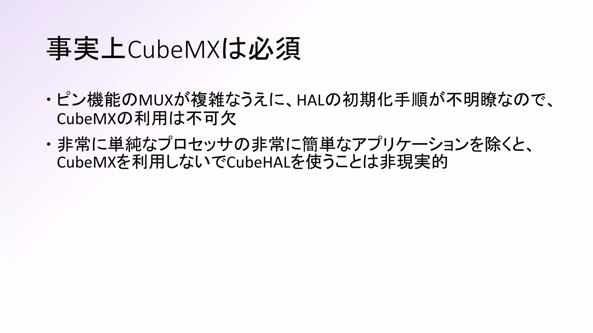 事実上CubeMXは必須
 ピン機能のMUXが複雑なうえに、HALの初期化手順が不明瞭なので、
CubeMXの利用は不可欠
 非常に単純なプロセッサの非常に簡単なアプリケーションを除くと、
CubeMXを利用しないでCubeHALを使うことは非現実的
 